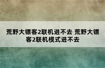 荒野大镖客2联机进不去 荒野大镖客2联机模式进不去